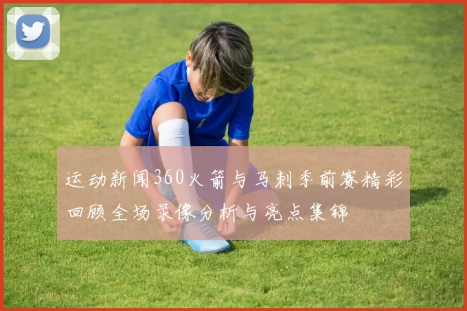 运动新闻360火箭与马刺季前赛精彩回顾全场录像分析与亮点集锦