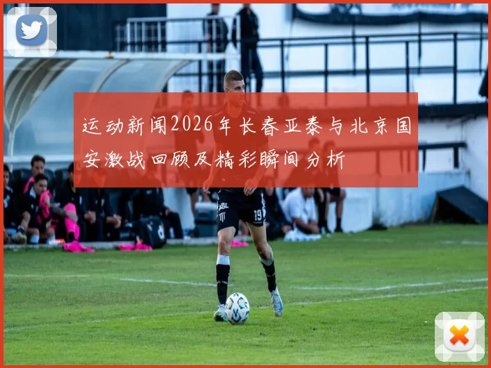 运动新闻2026年长春亚泰与北京国安激战回顾及精彩瞬间分析