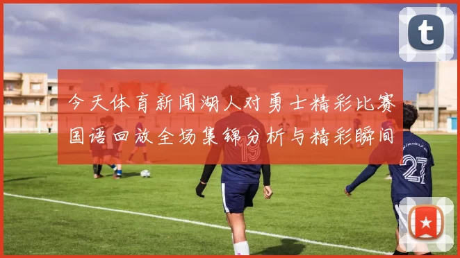 今天体育新闻湖人对勇士精彩比赛国语回放全场集锦分析与精彩瞬间回顾