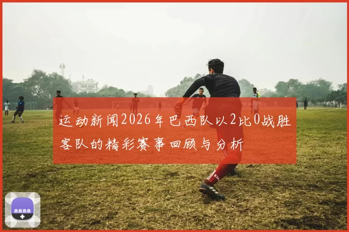 运动新闻2026年巴西队以2比0战胜客队的精彩赛事回顾与分析