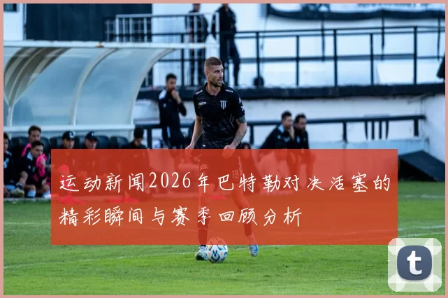 运动新闻2026年巴特勒对决活塞的精彩瞬间与赛季回顾分析