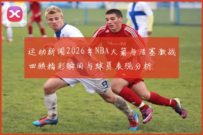 运动新闻2026年NBA火箭与活塞激战回顾精彩瞬间与球员表现分析
